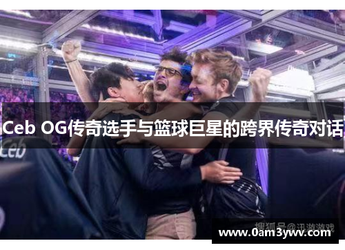 Ceb OG传奇选手与篮球巨星的跨界传奇对话