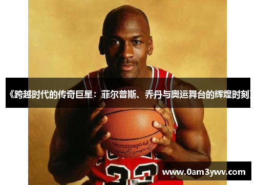 《跨越时代的传奇巨星：菲尔普斯、乔丹与奥运舞台的辉煌时刻》